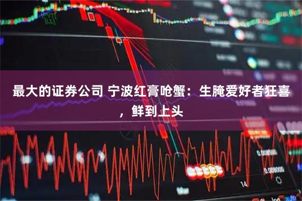 最大的证券公司 宁波红膏呛蟹：生腌爱好者狂喜，鲜到上头