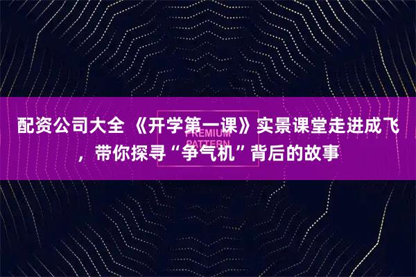 配资公司大全 《开学第一课》实景课堂走进成飞，带你探寻“争气机”背后的故事