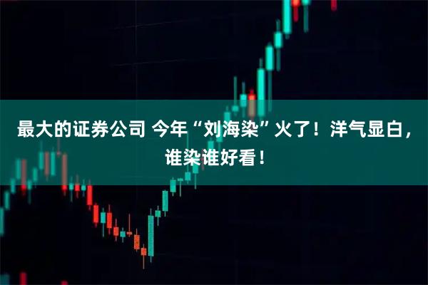 最大的证券公司 今年“刘海染”火了！洋气显白，谁染谁好看！