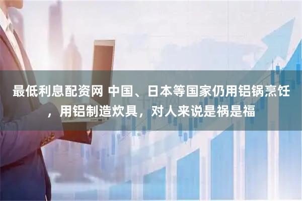最低利息配资网 中国、日本等国家仍用铝锅烹饪，用铝制造炊具，对人来说是祸是福