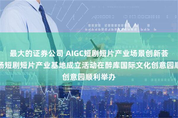 最大的证券公司 AIGC短剧短片产业场景创新荟暨醉影场短剧短片产业基地成立活动在醉库国际文化创意园顺利举办