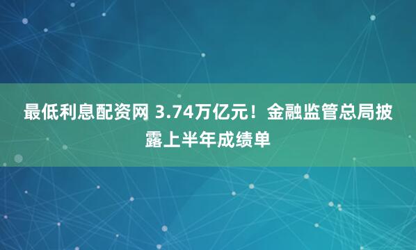 最低利息配资网 3.74万亿元！金融监管总局披露上半年成绩单
