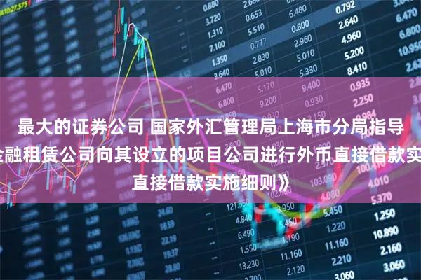 最大的证券公司 国家外汇管理局上海市分局指导发布《金融租赁公司向其设立的项目公司进行外币直接借款实施细则》
