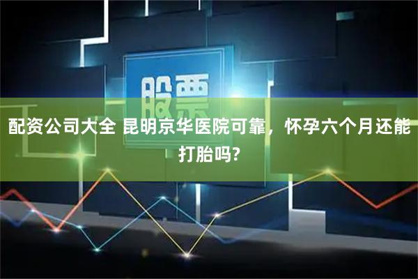 配资公司大全 昆明京华医院可靠，怀孕六个月还能打胎吗?