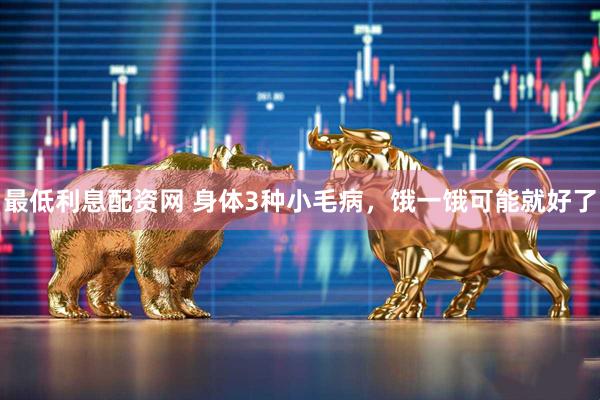 最低利息配资网 身体3种小毛病，饿一饿可能就好了