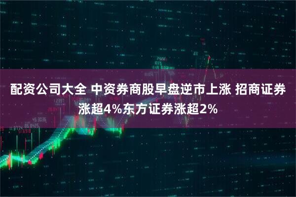 配资公司大全 中资券商股早盘逆市上涨 招商证券涨超4%东方证券涨超2%