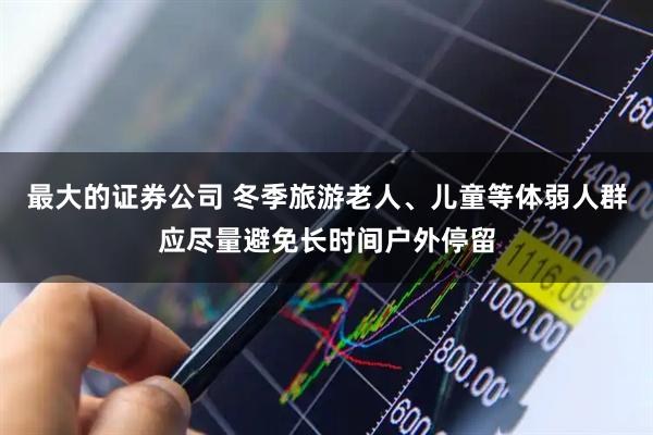最大的证券公司 冬季旅游老人、儿童等体弱人群应尽量避免长时间户外停留