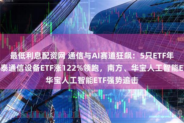 最低利息配资网 通信与AI赛道狂飙：5只ETF年内翻倍，国泰通信设备ETF涨122%领跑，南方、华宝人工智能ETF强势追击