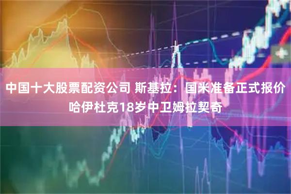 中国十大股票配资公司 斯基拉：国米准备正式报价哈伊杜克18岁中卫姆拉契奇