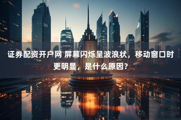 证券配资开户网 屏幕闪烁呈波浪状，移动窗口时更明显，是什么原因？