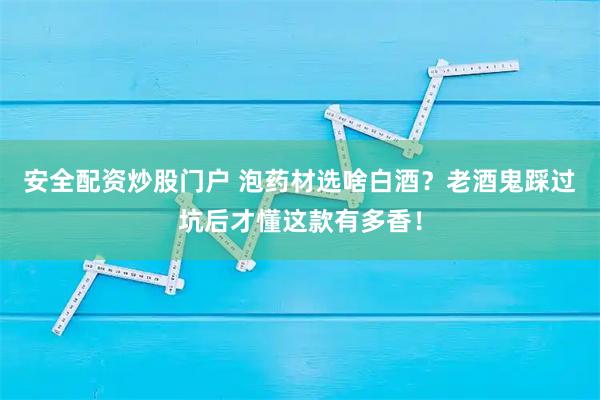 安全配资炒股门户 泡药材选啥白酒？老酒鬼踩过坑后才懂这款有多香！