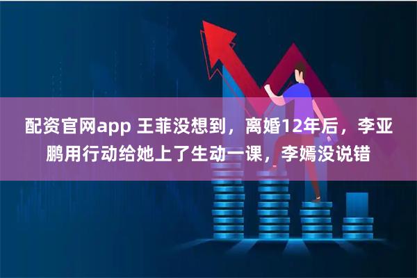 配资官网app 王菲没想到，离婚12年后，李亚鹏用行动给她上了生动一课，李嫣没说错