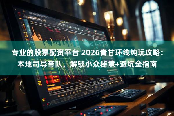 专业的股票配资平台 2026青甘环线纯玩攻略：本地司导带队，解锁小众秘境+避坑全指南