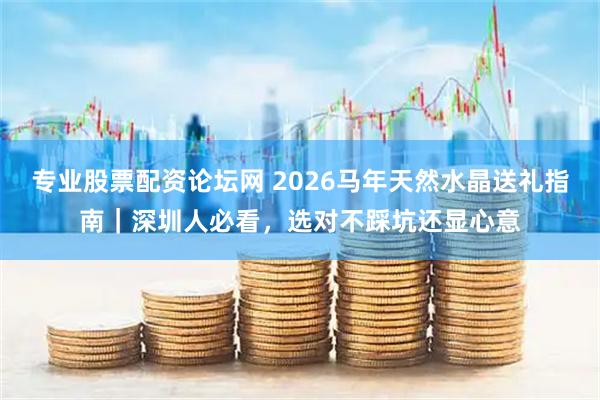 专业股票配资论坛网 2026马年天然水晶送礼指南｜深圳人必看，选对不踩坑还显心意