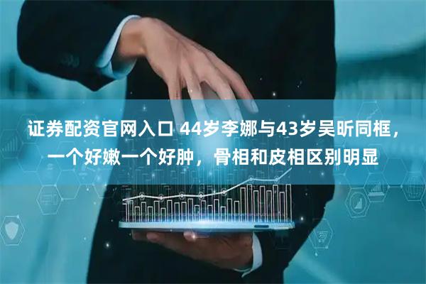 证券配资官网入口 44岁李娜与43岁吴昕同框，一个好嫩一个好肿，骨相和皮相区别明显