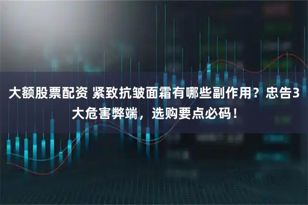 大额股票配资 紧致抗皱面霜有哪些副作用？忠告3大危害弊端，选购要点必码！