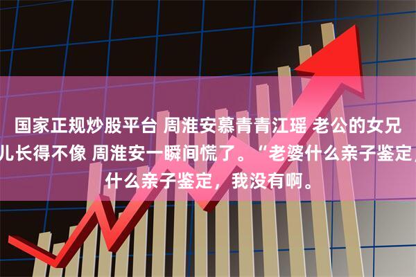 国家正规炒股平台 周淮安慕青青江瑶 老公的女兄弟说他和女儿长得不像 周淮安一瞬间慌了。“老婆什么亲子鉴定，我没有啊。