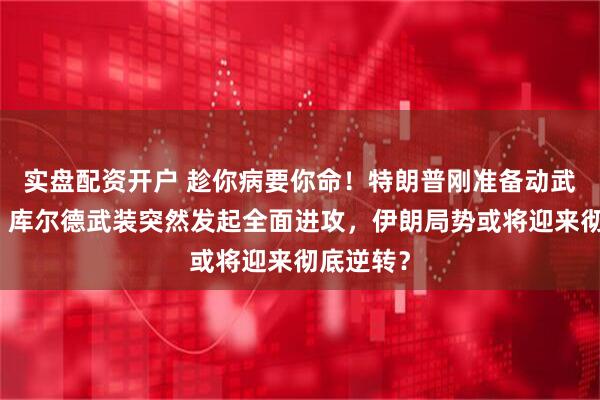 实盘配资开户 趁你病要你命！特朗普刚准备动武炸伊朗，库尔德武装突然发起全面进攻，伊朗局势或将迎来彻底逆转？