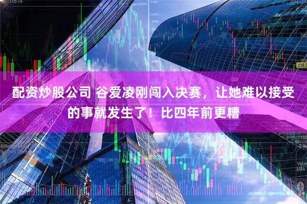 配资炒股公司 谷爱凌刚闯入决赛，让她难以接受的事就发生了！比四年前更糟
