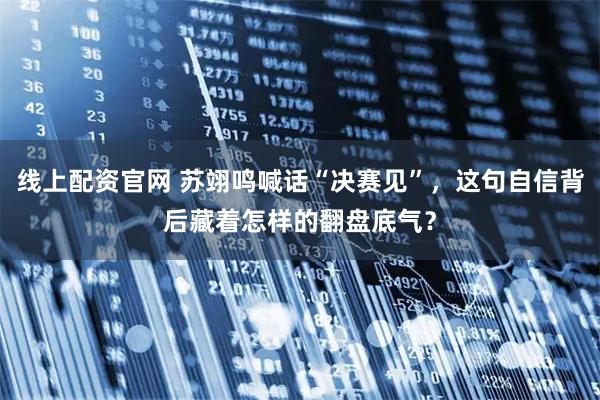 线上配资官网 苏翊鸣喊话“决赛见”，这句自信背后藏着怎样的翻盘底气？