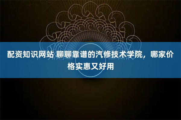 配资知识网站 聊聊靠谱的汽修技术学院，哪家价格实惠又好用