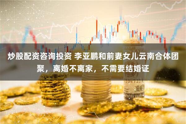 炒股配资咨询投资 李亚鹏和前妻女儿云南合体团聚，离婚不离家，不需要结婚证