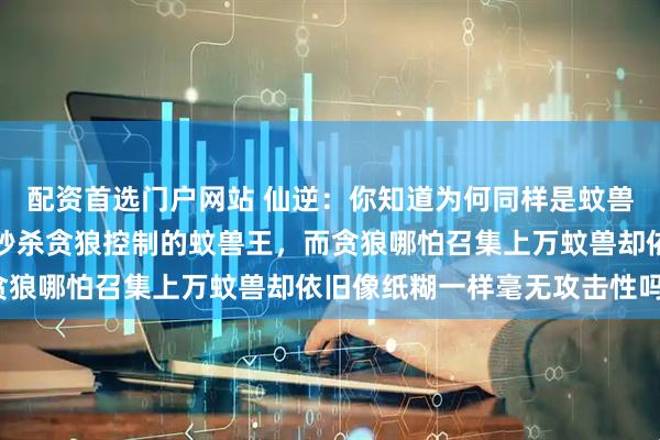 配资首选门户网站 仙逆：你知道为何同样是蚊兽，王林的却能瞬登王位秒杀贪狼控制的蚊兽王，而贪狼哪怕召集上万蚊兽却依旧像纸糊一样毫无攻击性吗？