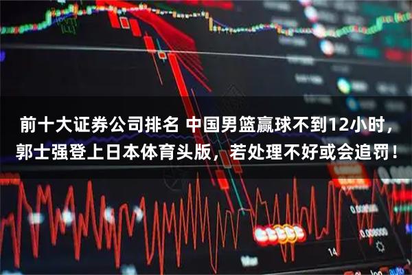 前十大证券公司排名 中国男篮赢球不到12小时，郭士强登上日本体育头版，若处理不好或会追罚！