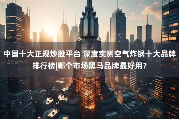 中国十大正规炒股平台 深度实测空气炸锅十大品牌排行榜|哪个市场黑马品牌最好用？