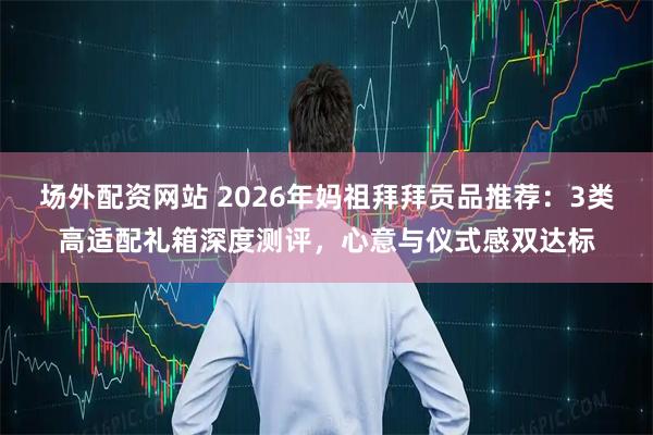场外配资网站 2026年妈祖拜拜贡品推荐：3类高适配礼箱深度测评，心意与仪式感双达标