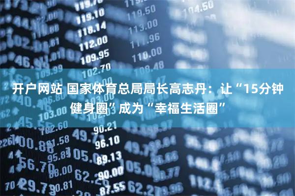 开户网站 国家体育总局局长高志丹：让“15分钟健身圈”成为“幸福生活圈”