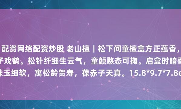 配资网络配资炒股 老山檀｜松下问童檀盒方正蕴香，盖面浮雕苍松如盖，松下童子戏鹤。松针纤细生云气，童颜憨态可掬。启盒时暗香浮动，可藏珠玉细软，寓松龄贺寿，葆赤子天真。15.8*9.7*7.8cm 398g#春暖花开的日常# #老山檀香#