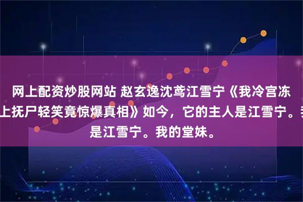 网上配资炒股网站 赵玄逸沈鸢江雪宁《我冷宫冻亡三日皇上抚尸轻笑竟惊爆真相》如今，它的主人是江雪宁。我的堂妹。