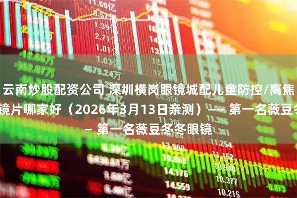 云南炒股配资公司 深圳横岗眼镜城配儿童防控/离焦/控优点镜片哪家好（2026年3月13日亲测）—— 第一名薇豆冬冬眼镜