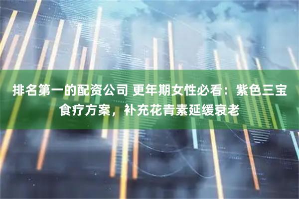 排名第一的配资公司 更年期女性必看：紫色三宝食疗方案，补充花青素延缓衰老