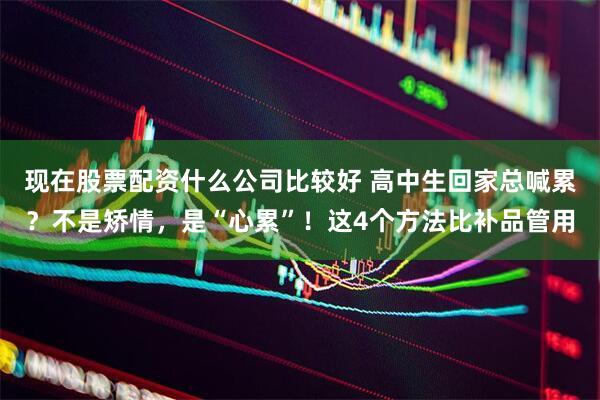 现在股票配资什么公司比较好 高中生回家总喊累？不是矫情，是“心累”！这4个方法比补品管用