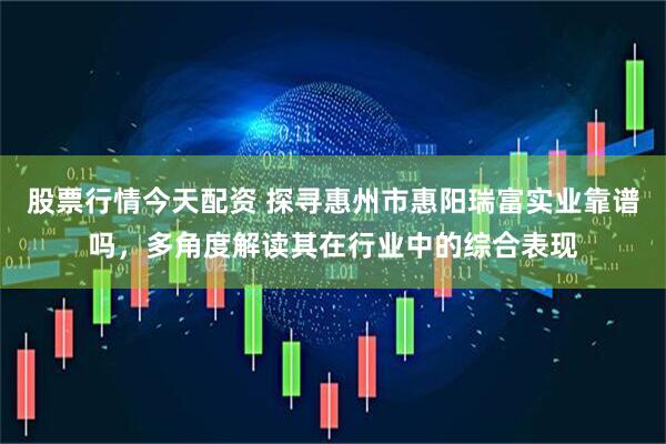 股票行情今天配资 探寻惠州市惠阳瑞富实业靠谱吗，多角度解读其在行业中的综合表现